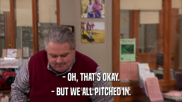 - OH, THAT'S OKAY. - BUT WE ALL PITCHED IN. 