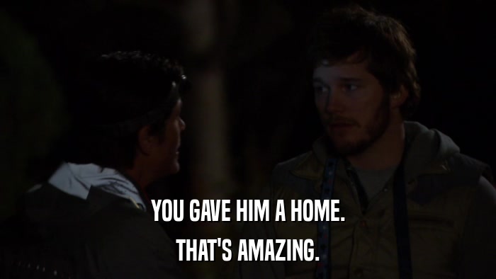 YOU GAVE HIM A HOME. THAT'S AMAZING. 