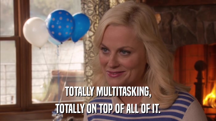 TOTALLY MULTITASKING, TOTALLY ON TOP OF ALL OF IT. 
