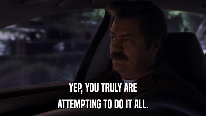 YEP, YOU TRULY ARE ATTEMPTING TO DO IT ALL. 