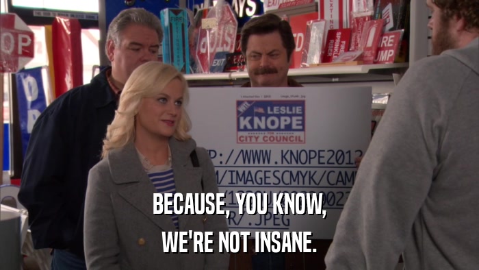 BECAUSE, YOU KNOW, WE'RE NOT INSANE. 