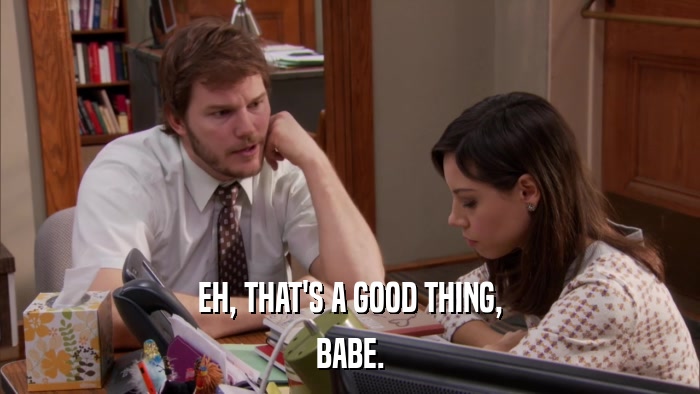 EH, THAT'S A GOOD THING, BABE. 