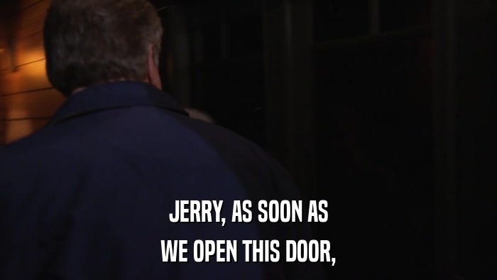 JERRY, AS SOON AS WE OPEN THIS DOOR, 