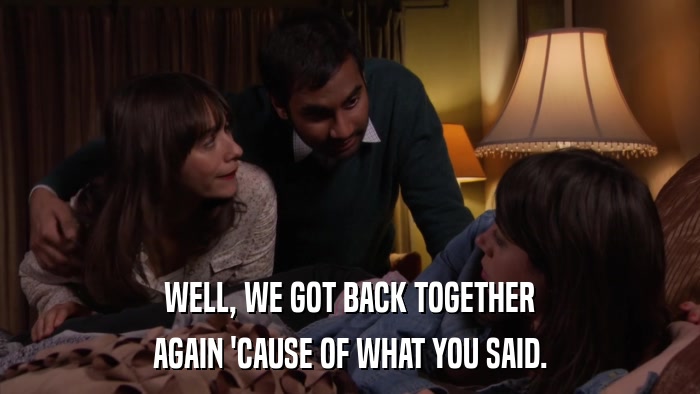 WELL, WE GOT BACK TOGETHER AGAIN 'CAUSE OF WHAT YOU SAID. 