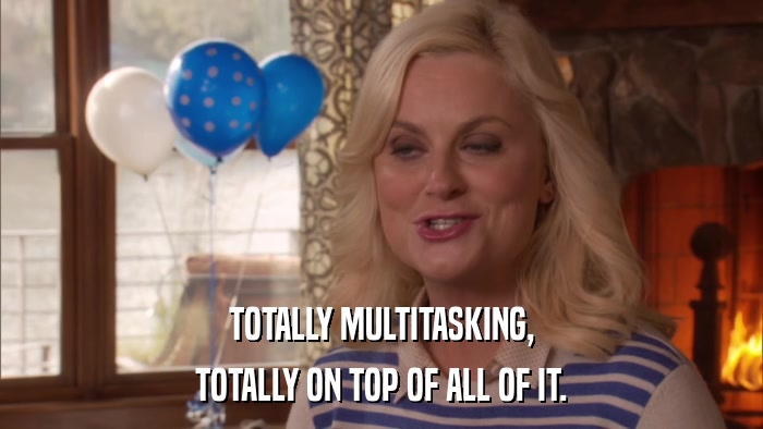 TOTALLY MULTITASKING, TOTALLY ON TOP OF ALL OF IT. 