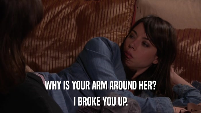 WHY IS YOUR ARM AROUND HER? I BROKE YOU UP. 