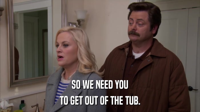 SO WE NEED YOU TO GET OUT OF THE TUB. 