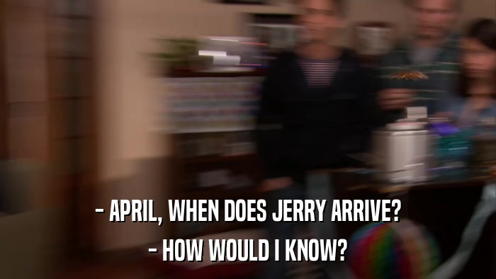 - APRIL, WHEN DOES JERRY ARRIVE? - HOW WOULD I KNOW? 
