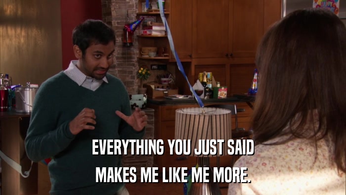 EVERYTHING YOU JUST SAID MAKES ME LIKE ME MORE. 