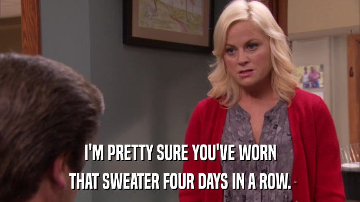 I'M PRETTY SURE YOU'VE WORN THAT SWEATER FOUR DAYS IN A ROW. 
