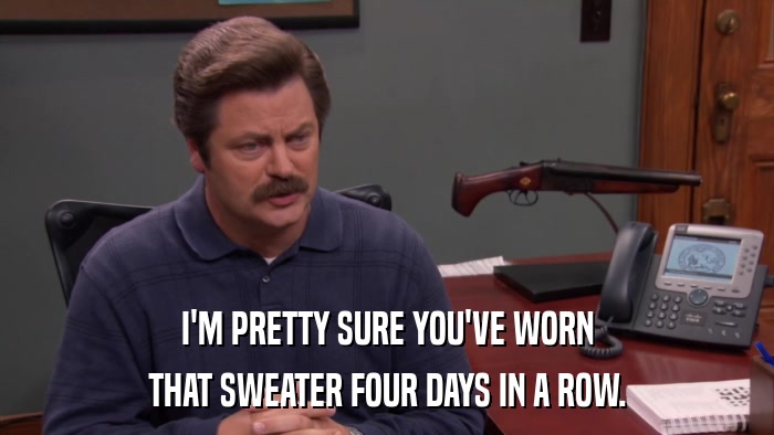 I'M PRETTY SURE YOU'VE WORN THAT SWEATER FOUR DAYS IN A ROW. 