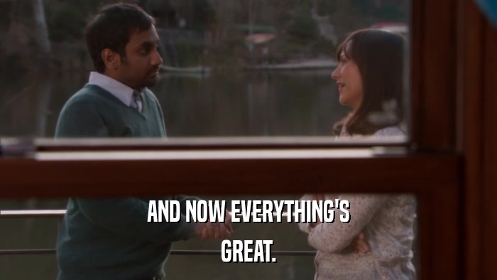 AND NOW EVERYTHING'S GREAT. 