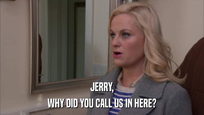 JERRY, WHY DID YOU CALL US IN HERE? 