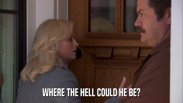 WHERE THE HELL COULD HE BE?  