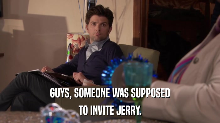 GUYS, SOMEONE WAS SUPPOSED TO INVITE JERRY. 