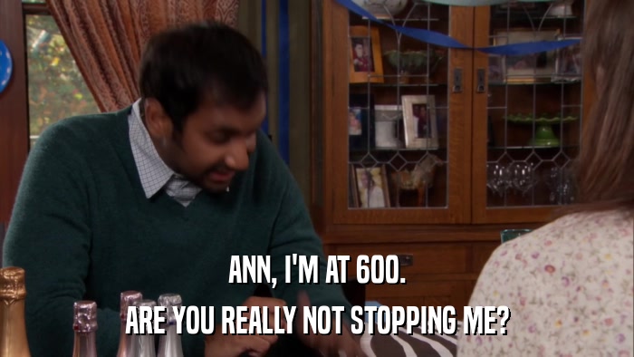 ANN, I'M AT 600. ARE YOU REALLY NOT STOPPING ME? 