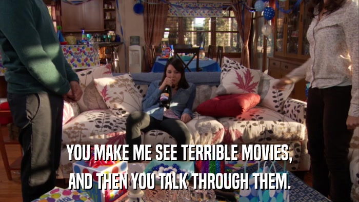 YOU MAKE ME SEE TERRIBLE MOVIES, AND THEN YOU TALK THROUGH THEM. 