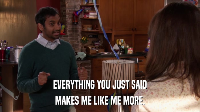 EVERYTHING YOU JUST SAID MAKES ME LIKE ME MORE. 