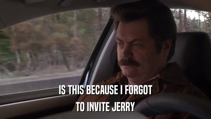 IS THIS BECAUSE I FORGOT TO INVITE JERRY 