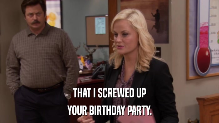 THAT I SCREWED UP YOUR BIRTHDAY PARTY. 