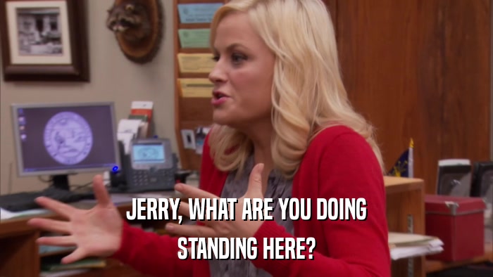 JERRY, WHAT ARE YOU DOING STANDING HERE? 