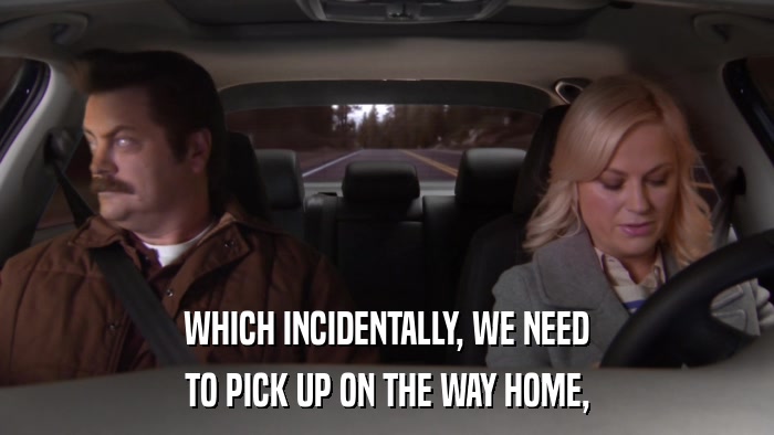 WHICH INCIDENTALLY, WE NEED TO PICK UP ON THE WAY HOME, 