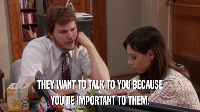 THEY WANT TO TALK TO YOU BECAUSE YOU'RE IMPORTANT TO THEM. 