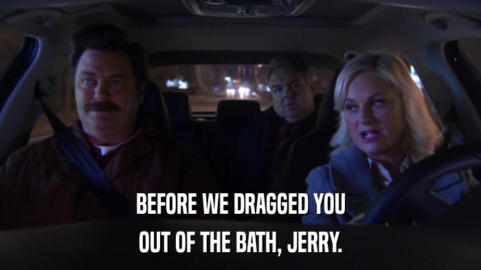 BEFORE WE DRAGGED YOU OUT OF THE BATH, JERRY. 
