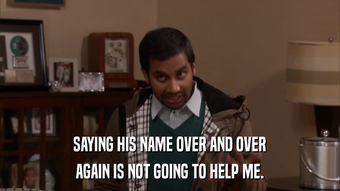SAYING HIS NAME OVER AND OVER AGAIN IS NOT GOING TO HELP ME. 