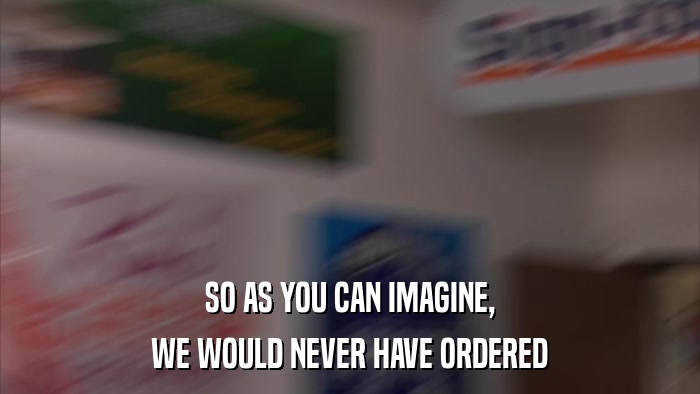 SO AS YOU CAN IMAGINE, WE WOULD NEVER HAVE ORDERED 
