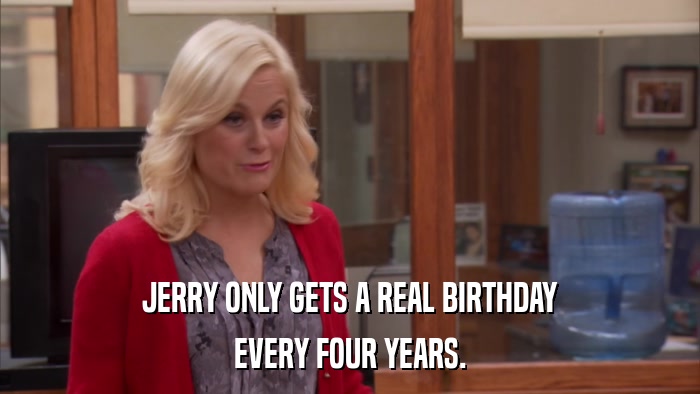 JERRY ONLY GETS A REAL BIRTHDAY EVERY FOUR YEARS. 