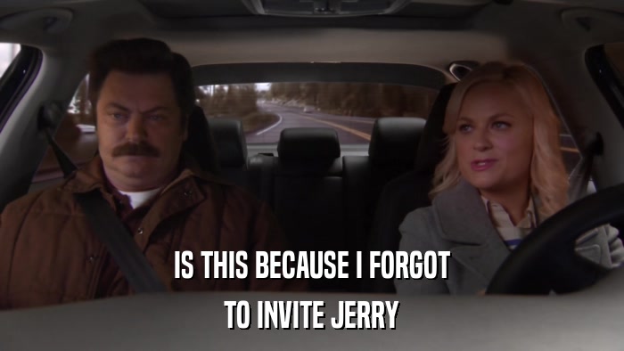 IS THIS BECAUSE I FORGOT TO INVITE JERRY 