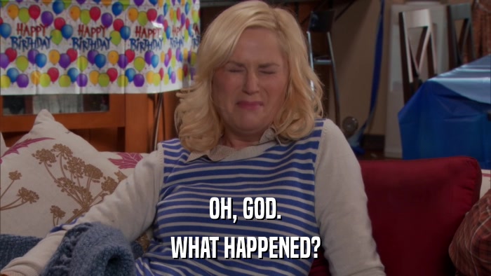 OH, GOD. WHAT HAPPENED? 