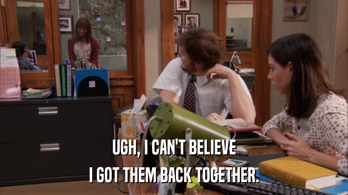 UGH, I CAN'T BELIEVE I GOT THEM BACK TOGETHER. 