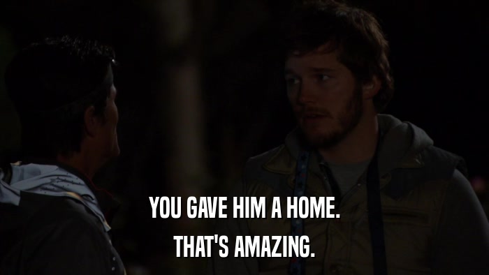 YOU GAVE HIM A HOME. THAT'S AMAZING. 