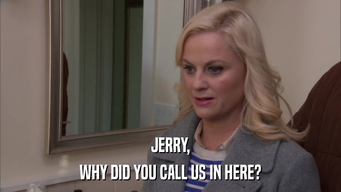 JERRY, WHY DID YOU CALL US IN HERE? 