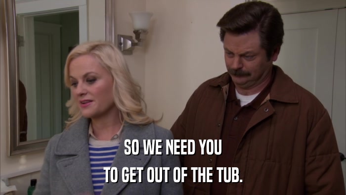 SO WE NEED YOU TO GET OUT OF THE TUB. 