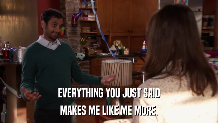 EVERYTHING YOU JUST SAID MAKES ME LIKE ME MORE. 