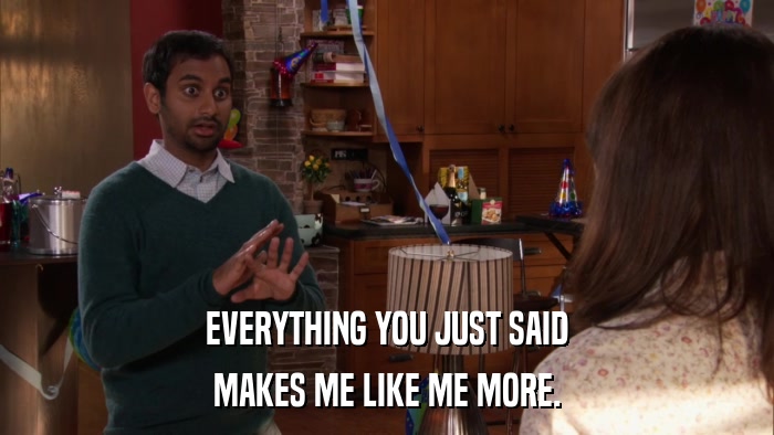 EVERYTHING YOU JUST SAID MAKES ME LIKE ME MORE. 