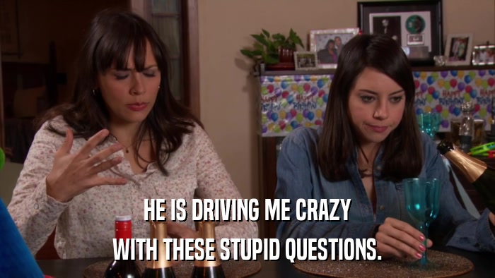 HE IS DRIVING ME CRAZY WITH THESE STUPID QUESTIONS. 