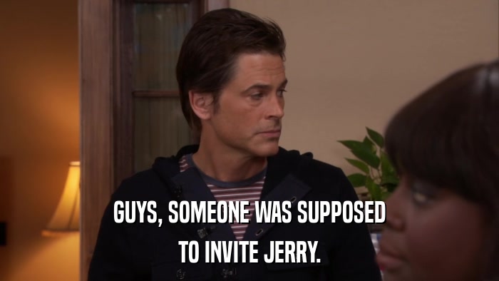 GUYS, SOMEONE WAS SUPPOSED TO INVITE JERRY. 