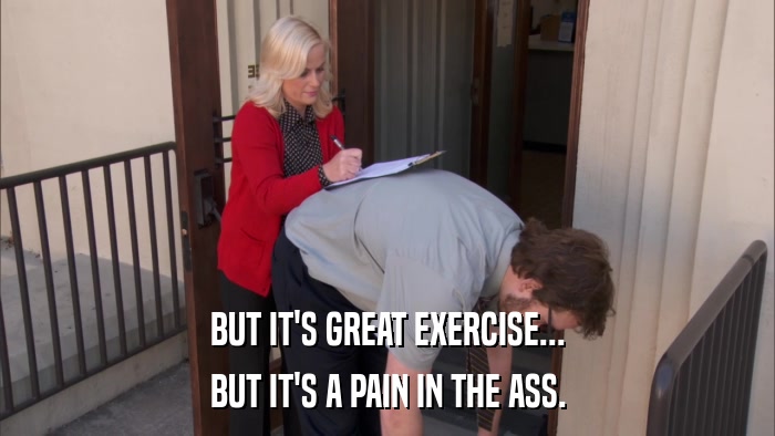 BUT IT'S GREAT EXERCISE... BUT IT'S A PAIN IN THE ASS. 