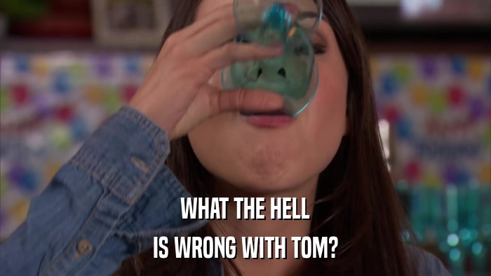 WHAT THE HELL IS WRONG WITH TOM? 