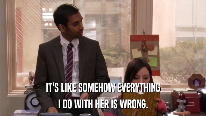 IT'S LIKE SOMEHOW EVERYTHING I DO WITH HER IS WRONG. 