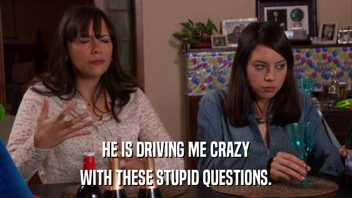 HE IS DRIVING ME CRAZY WITH THESE STUPID QUESTIONS. 