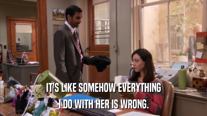 IT'S LIKE SOMEHOW EVERYTHING I DO WITH HER IS WRONG. 