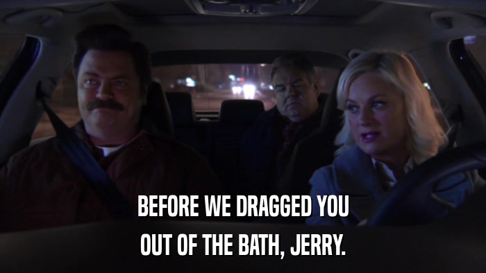 BEFORE WE DRAGGED YOU OUT OF THE BATH, JERRY. 