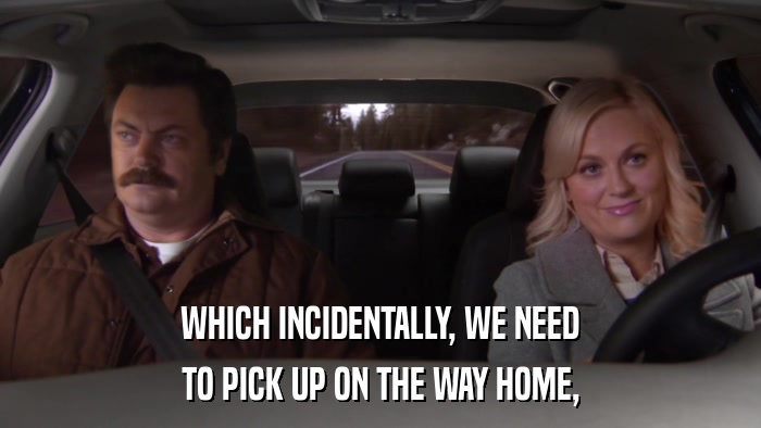 WHICH INCIDENTALLY, WE NEED TO PICK UP ON THE WAY HOME, 
