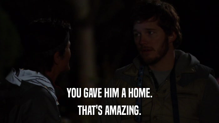 YOU GAVE HIM A HOME. THAT'S AMAZING. 