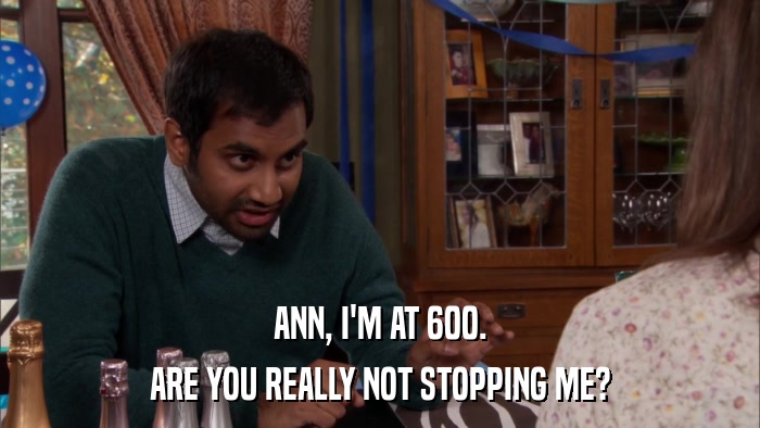 ANN, I'M AT 600. ARE YOU REALLY NOT STOPPING ME? 